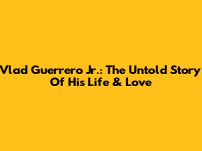 Vlad Guerrero Jr.: The Untold Story Of His Life & Love