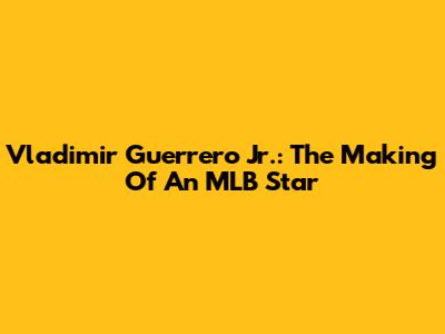 Vladimir Guerrero Jr.: The Making Of An MLB Star