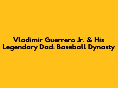 Vladimir Guerrero Jr. & His Legendary Dad: Baseball Dynasty
