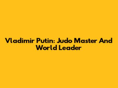 Vladimir Putin: Judo Master And World Leader