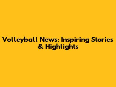 Volleyball News: Inspiring Stories & Highlights