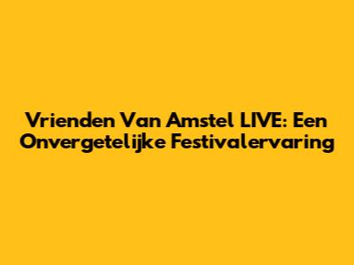 Vrienden Van Amstel LIVE: Een Onvergetelijke Festivalervaring