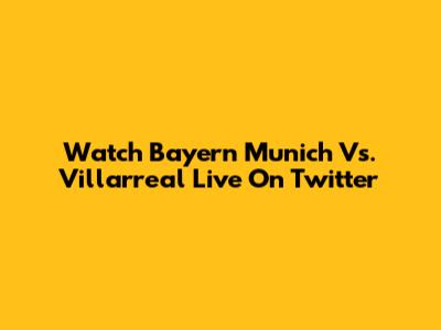 Watch Bayern Munich Vs. Villarreal Live On Twitter