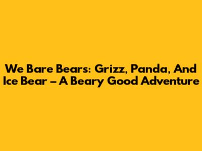 We Bare Bears: Grizz, Panda, And Ice Bear – A Beary Good Adventure