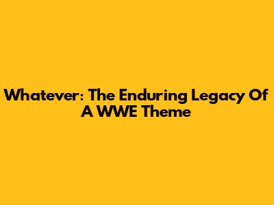 Whatever: The Enduring Legacy Of A WWE Theme
