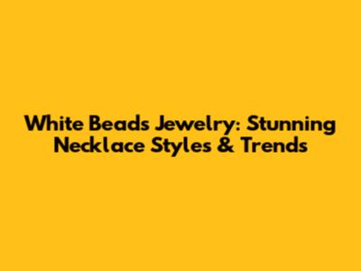 White Beads Jewelry: Stunning Necklace Styles & Trends