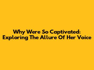 Why We're So Captivated: Exploring The Allure Of Her Voice