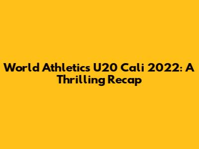 World Athletics U20 Cali 2022: A Thrilling Recap