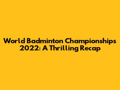 World Badminton Championships 2022: A Thrilling Recap