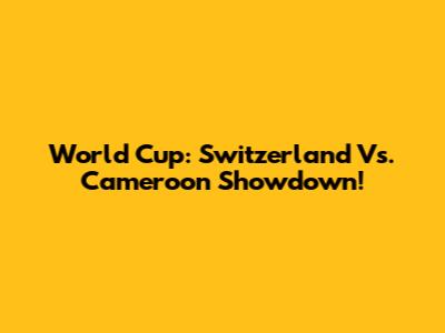 World Cup: Switzerland Vs. Cameroon Showdown!