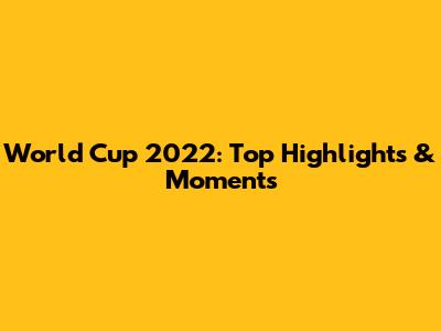 World Cup 2022: Top Highlights & Moments