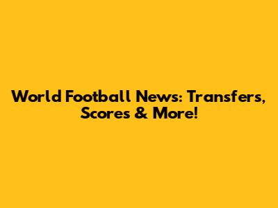 World Football News: Transfers, Scores & More!