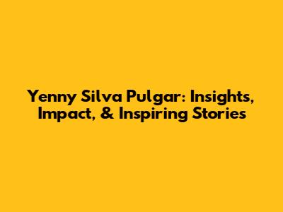 Yenny Silva Pulgar: Insights, Impact, & Inspiring Stories