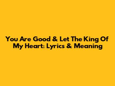 You Are Good & Let The King Of My Heart: Lyrics & Meaning