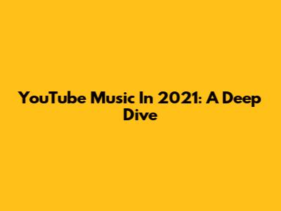 YouTube Music In 2021: A Deep Dive