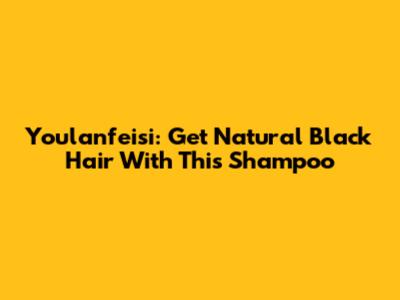 Youlanfeisi: Get Natural Black Hair With This Shampoo