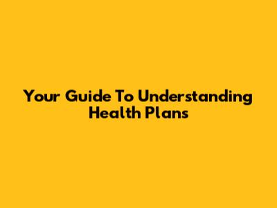 Your Guide To Understanding Health Plans