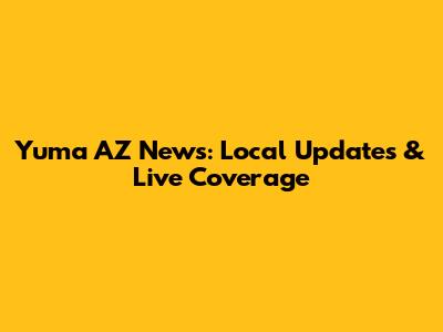 Yuma AZ News: Local Updates & Live Coverage