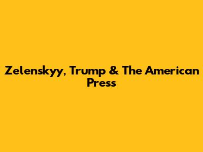 Zelenskyy, Trump & The American Press