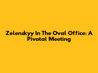 Zelenskyy In The Oval Office: A Pivotal Meeting