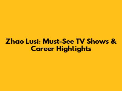Zhao Lusi: Must-See TV Shows & Career Highlights