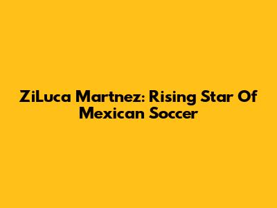 ZiLuca Martnez: Rising Star Of Mexican Soccer