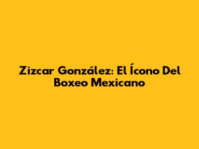 Zizcar González: El Ícono Del Boxeo Mexicano